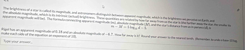 The brightness of a star is called its magnitude, and astronomers distinguish between apparent magnitude, which is the brightness we perceive on Earth, and 
the absolute magnitude, which is its intrinsic (actual) brightness. These quantities are related by how far away from us the star is (the farther away the star,the smaller its 
apparent magnitude will be). The formula connecting apparent magnitude (m), absolute magnitude (M), and the star's distance from us in parsecs (d), is
m-M=5log _10d-5. 
make each side of the equation an exponent of 10). 
Rigel has an apparent magnitude of 0.18 and an absolute magnitude of —6.7. How far away is it? Round your answer to the nearest tenth. (Remember, to undo a base- 10 log. 
Type your answer...