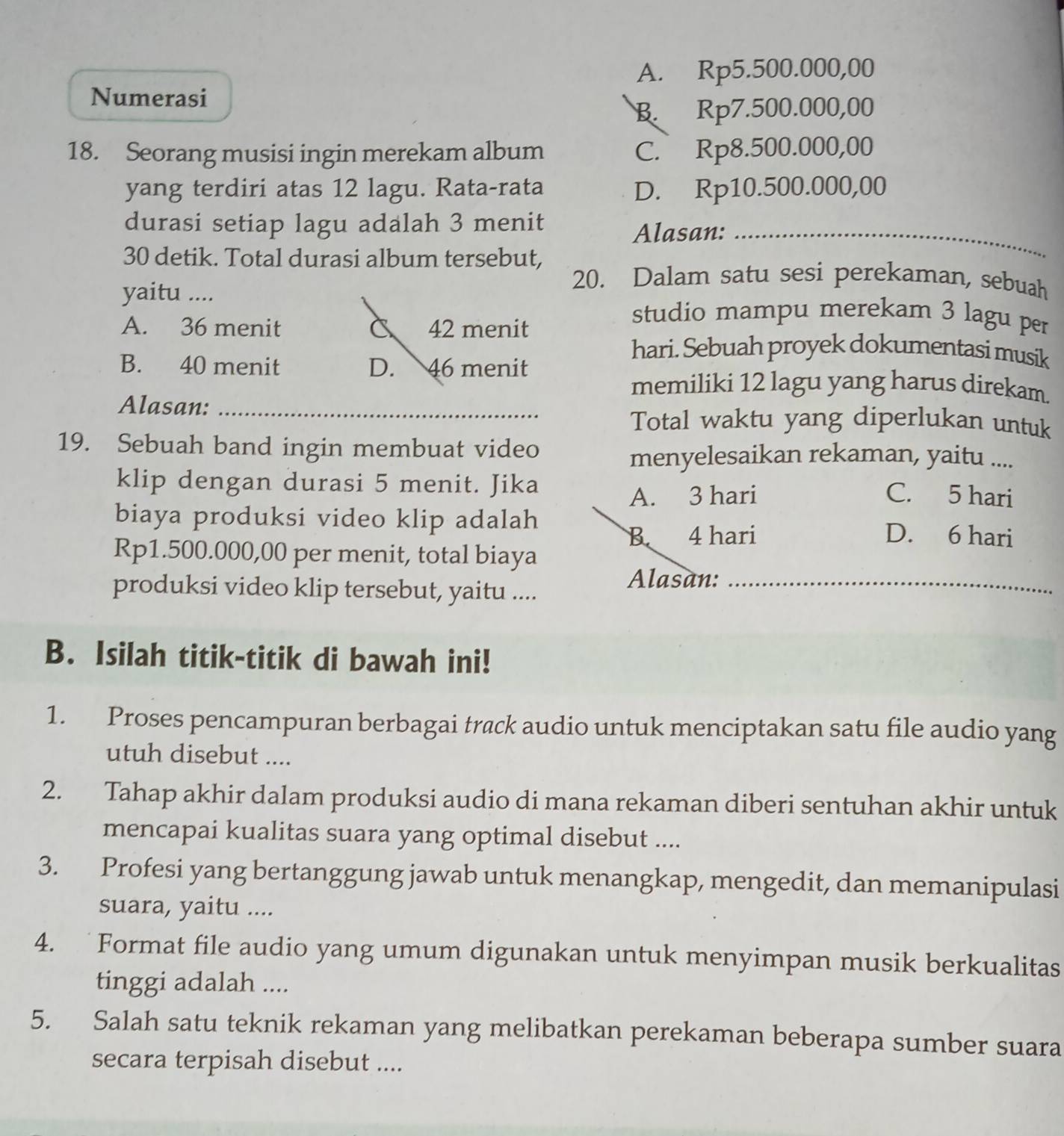 A. Rp5.500.000,00
Numerasi
B. Rp7.500.000,00
18. Seorang musisi ingin merekam album C. Rp8.500.000,00
yang terdiri atas 12 lagu. Rata-rata D. Rp10.500.000,00
durasi setiap lagu adalah 3 menit
Alasan:_
30 detik. Total durasi album tersebut,
yaitu ....
20. Dalam satu sesi perekaman, sebuah
A. 36 menit C 42 menit
studio mampu merekam 3 lagu per
B. 40 menit D. 46 menit
hari. Sebuah proyek dokumentasi musik
memiliki 12 lagu yang harus direkam.
Alasan:_
Total waktu yang diperlukan untuk
19. Sebuah band ingin membuat video
menyelesaikan rekaman, yaitu ....
klip dengan durasi 5 menit. Jika
A. 3 hari C. 5 hari
biaya produksi video klip adalah D. 6 hari
B 4 hari
Rp1.500.000,00 per menit, total biaya
produksi video klip tersebut, yaitu ...._
Alasan:
B. Isilah titik-titik di bawah ini!
1. Proses pencampuran berbagai track audio untuk menciptakan satu file audio yang
utuh disebut ....
2. Tahap akhir dalam produksi audio di mana rekaman diberi sentuhan akhir untuk
mencapai kualitas suara yang optimal disebut ....
3. Profesi yang bertanggung jawab untuk menangkap, mengedit, dan memanipulasi
suara, yaitu ....
4. Format file audio yang umum digunakan untuk menyimpan musik berkualitas
tinggi adalah ....
5. Salah satu teknik rekaman yang melibatkan perekaman beberapa sumber suara
secara terpisah disebut ....