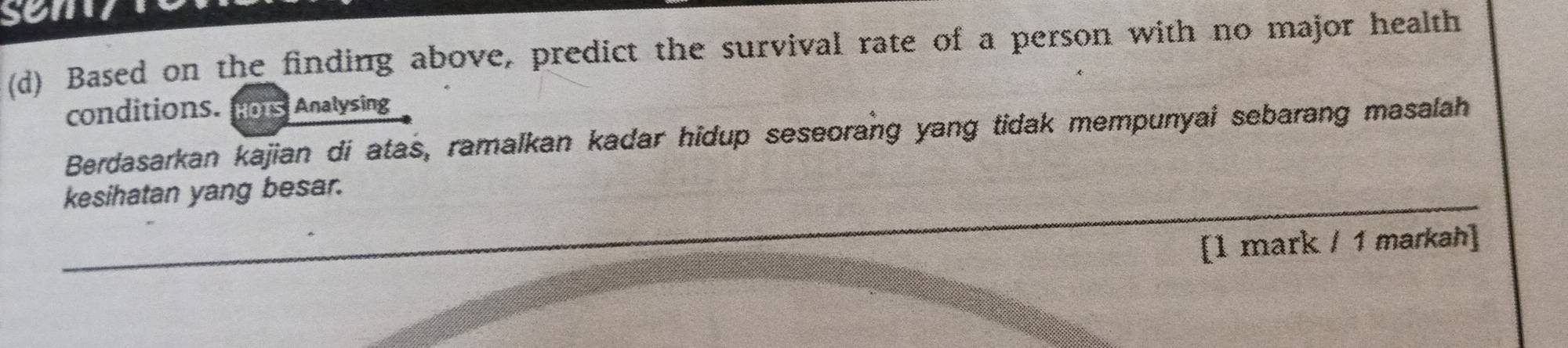 sem 
(d) Based on the finding above, predict the survival rate of a person with no major health 
conditions. fons Analysing 
Berdasarkan kajian di atas, ramalkan kadar hidup seseorang yang tidak mempunyai sebarang masalah 
kesihatan yang besar. 
[l mark / 1 markah]