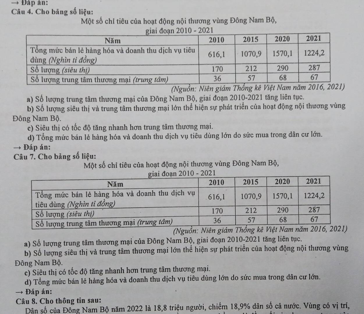 Đáp ân:
Câu 4. Cho bảng số liệu:
Một số chỉ tiêu của hoạt động nội thương vùng Đông Nam Bộ,
(Nguồn: Niên giám
a) Số lượng trung tâm thương mại của Đông Nam Bộ, giai đoạn 2010-2021 tăng liên tục.
b) Số lượng siêu thị và trung tâm thương mại lớn thể hiện sự phát triển của hoạt động nội thương vùng
Đông Nam Bộ.
c) Siêu thị có tốc độ tăng nhanh hơn trung tâm thương mại.
d) Tổng mức bán lẻ hàng hóa và doanh thu dịch vụ tiêu dùng lớn do sức mua trong dân cư lớn.
Đáp án:
Câu 7. Cho bảng số liệu:
Một số chỉ tiêu của hoạt động nội thương vùng Đông Nam Bộ,
(Nguồn: 
a) Số lượng trung tâm thương mại của Đông Nam Bộ, giai đoạn 2010-2021 tăng liên tục.
b) Số lượng siêu thị và trung tâm thương mại lớn thể hiện sự phát triển của hoạt động nội thương vùng
Đông Nam Bộ.
c) Siêu thị có tốc độ tăng nhanh hơn trung tâm thương mại.
d) Tổng mức bán lẻ hàng hóa và doanh thu dịch vụ tiêu dùng lớn do sức mua trong dân cư lớn.
Đáp án:
Câu 8. Cho thông tin sau:
Dân số của Đồng Nam Bộ năm 2022 là 18, 8 triệu người, chiếm 18, 9% dân số cả nước. Vùng có vị trí,