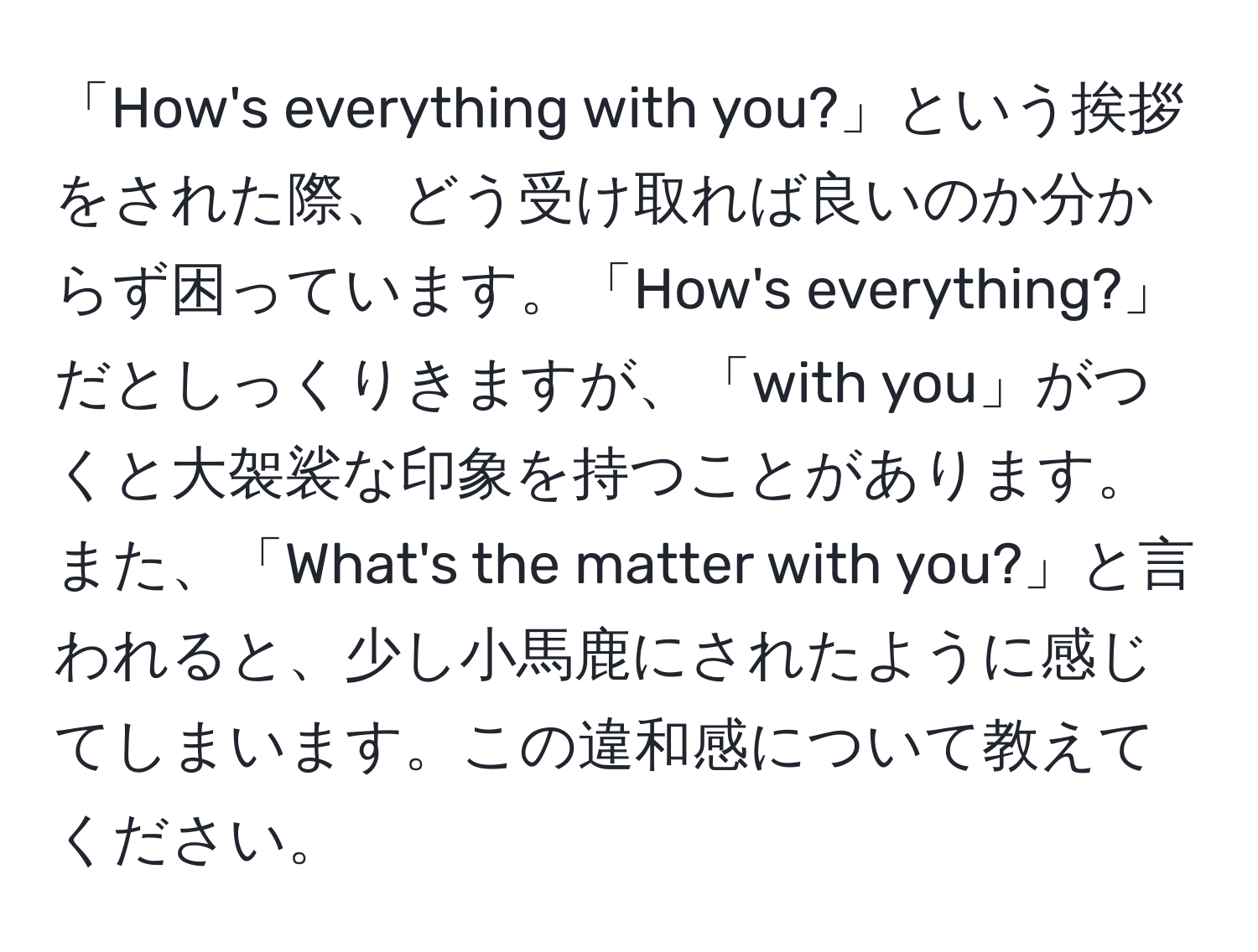 「How's everything with you?」という挨拶をされた際、どう受け取れば良いのか分からず困っています。「How's everything?」だとしっくりきますが、「with you」がつくと大袈裟な印象を持つことがあります。また、「What's the matter with you?」と言われると、少し小馬鹿にされたように感じてしまいます。この違和感について教えてください。