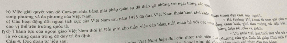 Việc giải quyết vận đề Cam-pu-chia bằng giải pháp quân sự đã tháo gỡ những trờ ngại trong các qua 
song phương và đa phương của Việt Nam. 
c) Các hoạt động đổi ngoại tích cực của Việt Nam sau năm 1975 đã dựa Việt Nam thoát khỏi khó khăn, tực trong đạy chữ, dạy ngườn, 
+ Bà Hoàng Thị Loan là con gài của r 
cao vị thế trên trường quốc tế. 
( d) Thành tựu của ngoại giao Việt Nam thời kỉ Đổi mới cho thấy việc cân bằng mối quan hệ với các nước ông chan hoà, giới làm rộng và đệt vai 
hững điệu hò, câu ví, giặm. 
là vô cùng quan trọng đề duy trì ồn định. - Dù phải trài qua tuổi thơ vật v 
Câu 4. Đọc đoạn tư liệu sau: an Viêt Nam hiện đại còn được thể hiện qua, thương của gia đình đã giúp Chủ tịch h 
Nggại giao đã gản g câm vớú nhân dân lao đôn