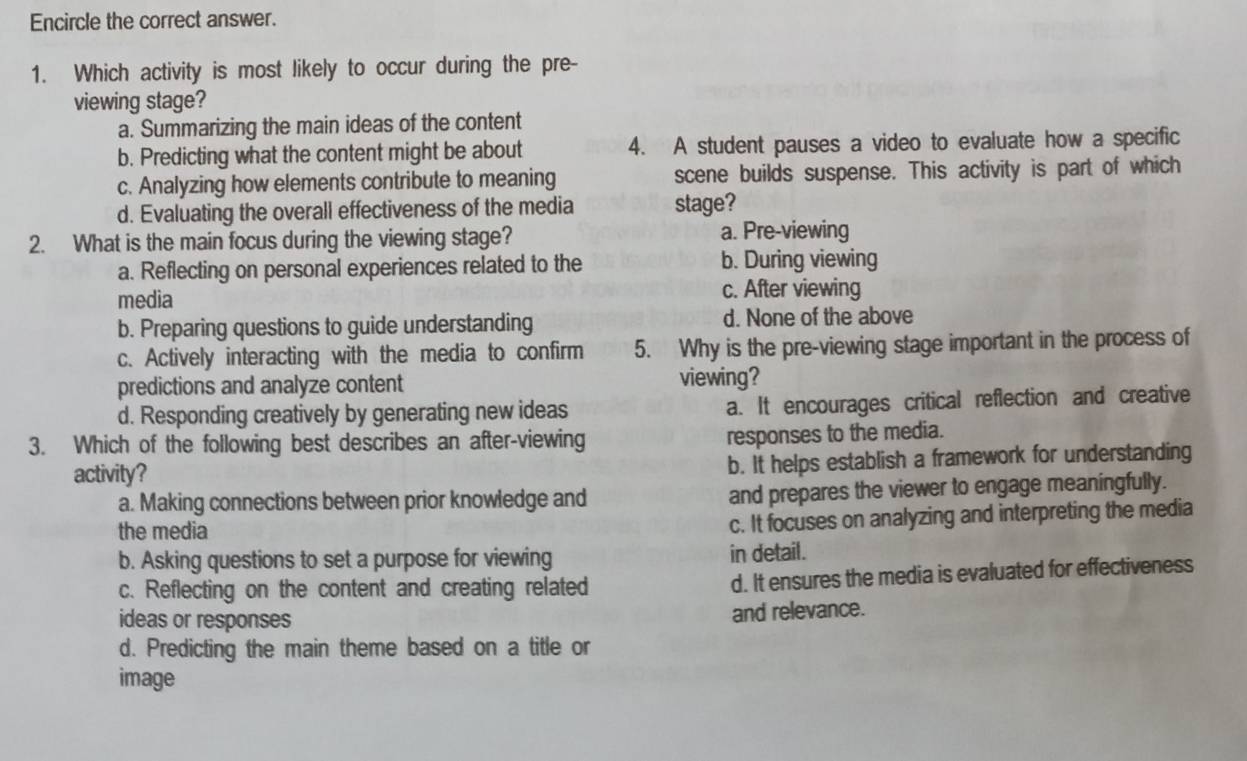 Encircle the correct answer.
1. Which activity is most likely to occur during the pre-
viewing stage?
a. Summarizing the main ideas of the content
b. Predicting what the content might be about 4. A student pauses a video to evaluate how a specific
c. Analyzing how elements contribute to meaning scene builds suspense. This activity is part of which
d. Evaluating the overall effectiveness of the media stage?
2. What is the main focus during the viewing stage? a. Pre-viewing
a. Reflecting on personal experiences related to the b. During viewing
media c. After viewing
b. Preparing questions to guide understanding d. None of the above
c. Actively interacting with the media to confirm 5. Why is the pre-viewing stage important in the process of
predictions and analyze content viewing?
d. Responding creatively by generating new ideas a. It encourages critical reflection and creative
3. Which of the following best describes an after-viewing
responses to the media.
activity?
b. It helps establish a framework for understanding
a. Making connections between prior knowledge and and prepares the viewer to engage meaningfully.
the media
c. It focuses on analyzing and interpreting the media
b. Asking questions to set a purpose for viewing in detail.
c. Reflecting on the content and creating related d. It ensures the media is evaluated for effectiveness
ideas or responses
and relevance.
d. Predicting the main theme based on a title or
image