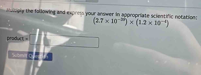 Multiply the following and express your answer in appropriate scientific notation:
(2.7* 10^(-39))* (1.2* 10^(-4))
product =
Submit Question