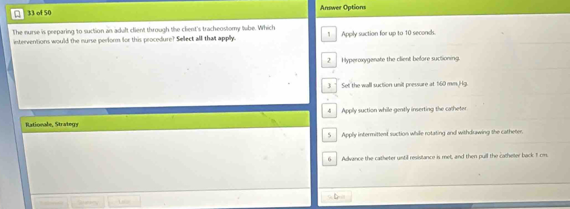 of 50 Answer Options
The nurse is preparing to suction an adult client through the client's tracheostomy tube. Which
interventions would the nurse perform for this procedure? Select all that apply. 1 Apply suction for up to 10 seconds.
2 Hyperoxygenate the client before suctioning.
3 Set the wall suction unit pressure at 160 mm Hg
4 Apply suction while gently inserting the catheter
Rationale, Strategy
5 Apply intermittent suction while rotating and withdrawing the catheter.
6 Advance the catheter until resistance is met, and then pull the catheter back 1 cm.
