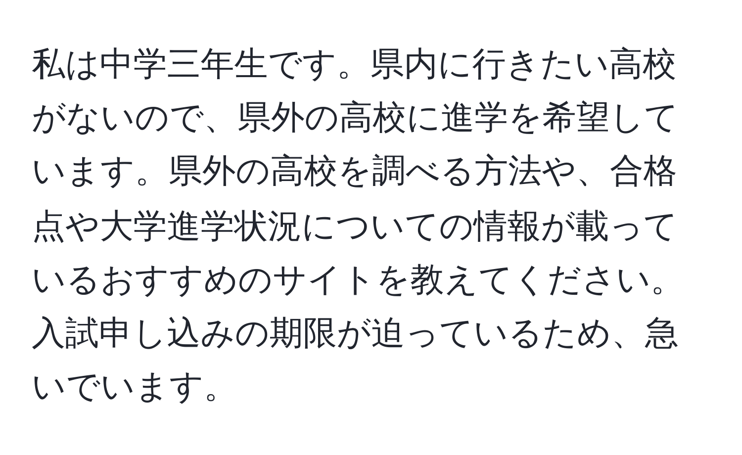 私は中学三年生です。県内に行きたい高校がないので、県外の高校に進学を希望しています。県外の高校を調べる方法や、合格点や大学進学状況についての情報が載っているおすすめのサイトを教えてください。入試申し込みの期限が迫っているため、急いでいます。