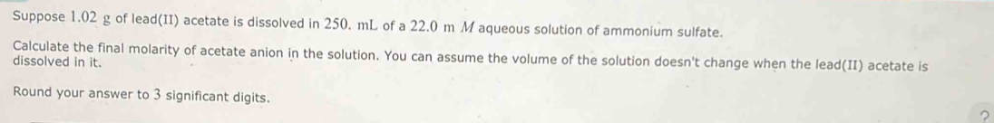 Suppose 1.02 g of lead(II) acetate is dissolved in 250. mL of a 22.0 m M aqueous solution of ammonium sulfate. 
Calculate the final molarity of acetate anion in the solution. You can assume the volume of the solution doesn't change when the lead(II) acetate is 
dissolved in it. 
Round your answer to 3 significant digits. ?