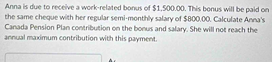 Anna is due to receive a work-related bonus of $1,500.00. This bonus will be paid on 
the same cheque with her regular semi-monthly salary of $800.00. Calculate Anna's 
Canada Pension Plan contribution on the bonus and salary. She will not reach the 
annual maximum contribution with this payment.