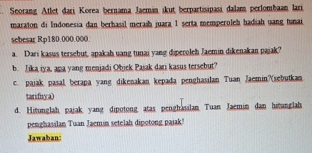 Seorang Atlet dari Korea bernama Jaemin ikut berpartisipasi dalam perlombaan lari 
maraton di Indonesia dan berhasil meraih juara 1 serta memperoleh hadiah uang tunai 
sebesar Rp180.000.000
a. Dari kasus tersebut, apakah uang tunai yang diperoleh Jaemin dikenakan pajak? 
b. Jika iya, apa yang menjadi Objek Pajak dari kasus tersebut? 
c. pajak pasal berapa yang dikenakan kepada penghasilan Tuan Jaemin?(sebutkan 
tarifnya) 
d. Hitunglah pajak yang dipotong atas penghasilan Tuan Jaemin dan hitunglah 
penghasilan Tuan Jaemin setelah dipotong pajak 
Jawaban: