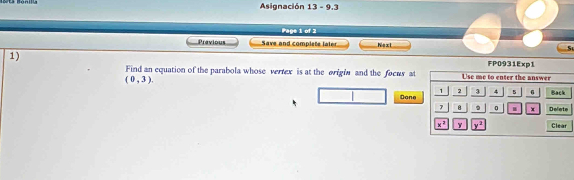 Asignación 13 - 9.3
Page 1 of 2
Previous Save and complete later Next
1)
FP0931E
Find an equation of the parabola whose vertex is at the origin and the focus at
(0,3).
Done