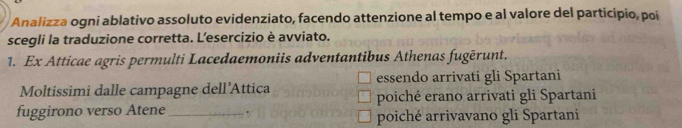 Analizza ogni ablativo assoluto evidenziato, facendo attenzione al tempo e al valore del participio, poi 
scegli la traduzione corretta. L'esercizio è avviato. 
1. Ex Atticae agris permulti Lacedaemoniis adventantibus Athenas fugērunt. 
Moltissimi dalle campagne dell’Attica essendo arrivati gli Spartani 
poiché erano arrivati gli Spartani 
fuggirono verso Atene_ . poiché arrivavano gli Spartani