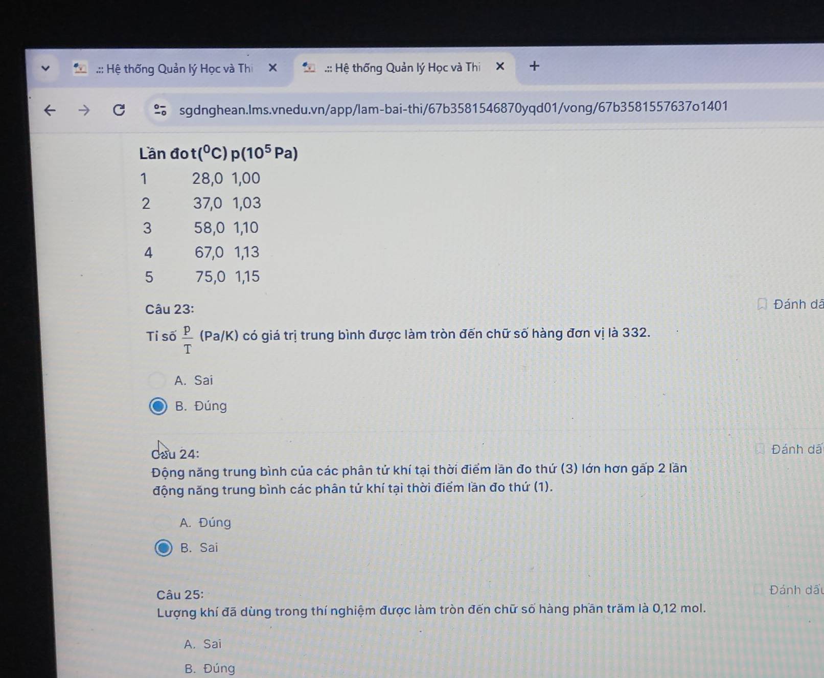 .:: Hệ thống Quản lý Học và Thi .:: Hệ thống Quản lý Học và Thi
sgdnghean.lms.vnedu.vn/app/lam-bai-thi/67b3581546870yqd01/vong/67b3581557637o1401
Lần đo (^0C)p(10^5Pa)
1 28, 0 1,00
2 37, 0 1,03
3 58, 0 1, 10
4 67, 0 1, 13
5 75, 0 1, 15
Câu 23: Đánh dã
Tỉ số  p/T (Pa/K) có giá trị trung bình được làm tròn đến chữ số hàng đơn vị là 332.
A. Sai
B. Đúng
Cầu 24: Đánh dã
Động năng trung bình của các phân tử khí tại thời điểm lần đo thứ (3) lớn hơn gấp 2 lần
động năng trung bình các phân tứ khí tại thời điểm lần đo thứ (1).
A. Đúng
B. Sai
Câu 25: Đánh đầu
Lượng khí đã dùng trong thí nghiệm được làm tròn đến chữ số hàng phần trăm là 0, 12 mol.
A. Sai
B. Đúng