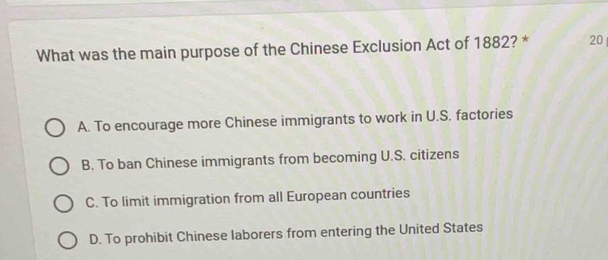 What was the main purpose of the Chinese Exclusion Act of 1882? * 20
A. To encourage more Chinese immigrants to work in U.S. factories
B. To ban Chinese immigrants from becoming U.S. citizens
C. To limit immigration from all European countries
D. To prohibit Chinese laborers from entering the United States