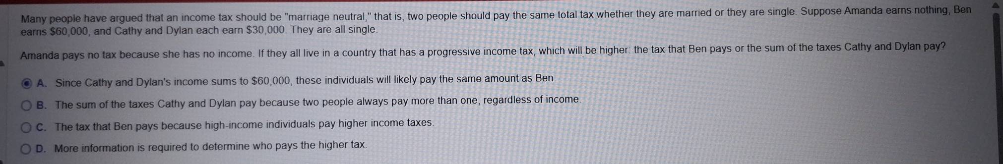 Many people have argued that an income tax should be "marriage neutral," that is, two people should pay the same total tax whether they are married or they are single. Suppose Amanda earns nothing, Ben
earns $60,000, and Cathy and Dylan each earn $30,000. They are all single.
Amanda pays no tax because she has no income. If they all live in a country that has a progressive income tax, which will be higher: the tax that Ben pays or the sum of the taxes Cathy and Dylan pay?
A. Since Cathy and Dylan's income sums to $60,000, these individuals will likely pay the same amount as Ben
B. The sum of the taxes Cathy and Dylan pay because two people always pay more than one, regardless of income.
C. The tax that Ben pays because high-income individuals pay higher income taxes.
D. More information is required to determine who pays the higher tax