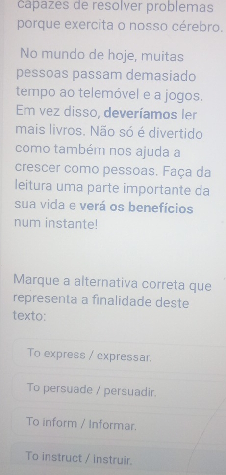 capazes de resolver problemas
porque exercita o nosso cérebro.
No mundo de hoje, muitas
pessoas passam demasiado
tempo ao telemóvel e a jogos.
Em vez disso, deveríamos ler
mais livros. Não só é divertido
como também nos ajuda a
crescer como pessoas. Faça da
leitura uma parte importante da
sua vida e verá os benefícios
num instante!
Marque a alternativa correta que
representa a finalidade deste
texto:
To express / expressar.
To persuade / persuadir.
To inform / Informar.
To instruct / instruir.