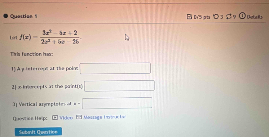 [ 0/5 pts つ 3 ? 9 ① Details 
Let f(x)= (3x^2-5x+2)/2x^2+5x-25 . 
This function has: 
1) A y-intercept at the point □
2) x-intercepts at the point(s) □ 
3) Vertical asymptotes at x=□
Question Help: Video Message instructor 
Submít Question