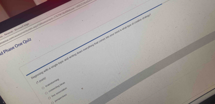 D61&dWebuser=5456252&idSe
z - Personal - Microsoft Edge nexus.com/assessments/elm.aspx?idAssessm t=276 
ning with a single topic and writing down everything that comes into your mind is what type of creative str
d Phase One Quiz
(1 point)
brainstorming
connecting ideal
free association
perspectives