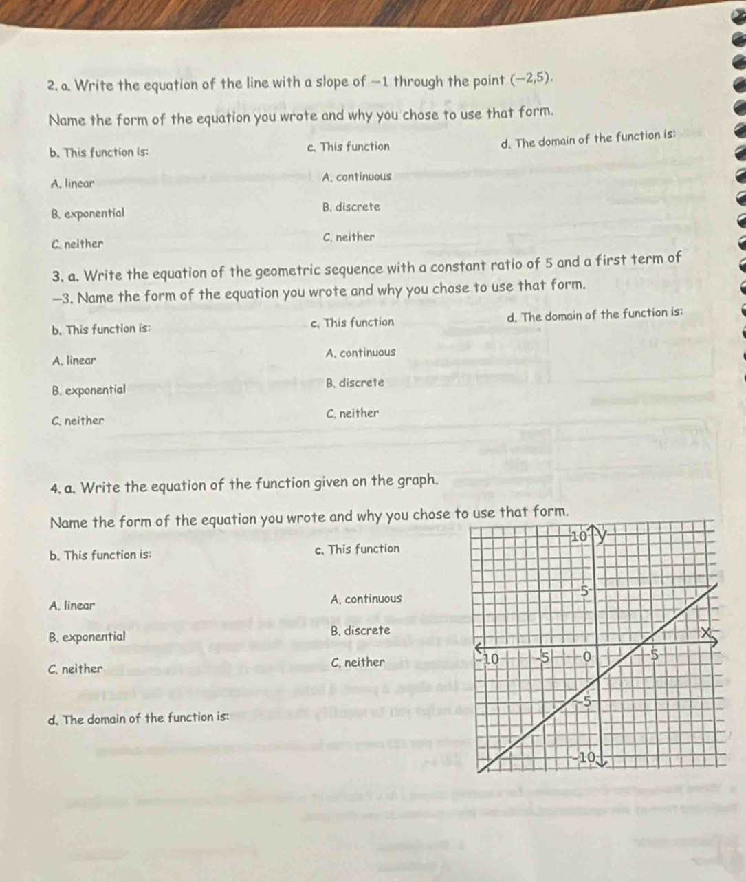 Write the equation of the line with a slope of —1 through the point (-2,5). 
Name the form of the equation you wrote and why you chose to use that form.
b. This function is: c. This function
d. The domain of the function is:
A. linear A. continuous
B. exponential
B. discrete
C. neither
C. neither
3. a. Write the equation of the geometric sequence with a constant ratio of 5 and a first term of
-3. Name the form of the equation you wrote and why you chose to use that form.
b. This function is: c. This function d. The domain of the function is:
A. linear A. continuous
B. exponential B. discrete
C. neither
C. neither
4. a. Write the equation of the function given on the graph.
Name the form of the equation you wrote and why you chose at form.
b. This function is: c. This function
A. linear A. continuous
B. exponential B. discrete
C. neither
C. neither 
d. The domain of the function is: