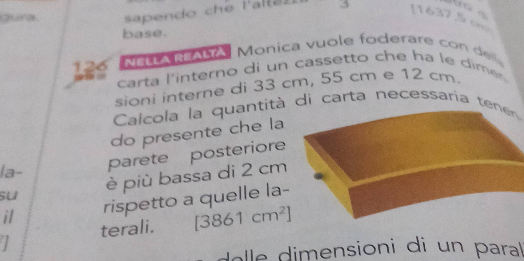 Gura 
sapendo che l'altéz
5
[ 16375 cm
base.
126 NELLA REALTA Monica vuole foderare con dell。 
carta l'interno di un cassetto che ha le dimen. 
sioni interne di 33 cm, 55 cm e 12 cm. 
Calcola la quantità di carta necessaría tenen 
do presente che la 
la- 
parete posteriore 
su è più bassa di 2 cm
il 
rispetto a quelle la- 
terali. [3861cm^2]
I 
e imensioni di un paral