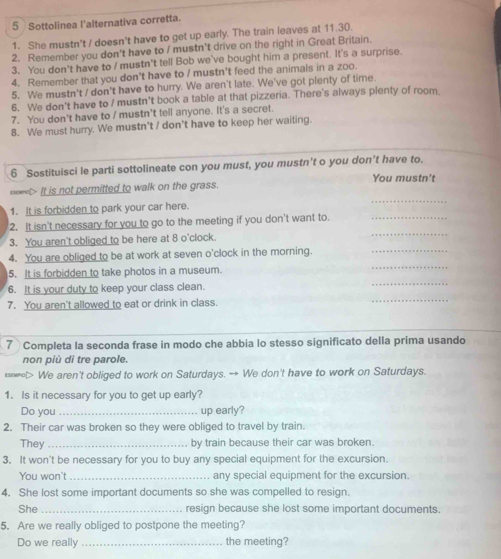 Sottolinea l'alternativa corretta.
1. She mustn't / doesn't have to get up early. The train leaves at 11.30.
2. Remember you don't have to / mustn’t drive on the right in Great Britain.
3. You don't have to / mustn’t tell Bob we've bought him a present. It's a surprise.
4. Remember that you don’t have to / mustn't feed the animals in a zoo.
5. We mustn't / don't have to hurry. We aren't late. We've got plenty of time.
6. We don’t have to / mustn’t book a table at that pizzeria. There's always plenty of room.
7. You don't have to / mustn't tell anyone. It's a secret.
8. We must hurry. We mustn't / don't have to keep her waiting.
6 Sostituisci le parti sottolineate con you must, you mustn’t o you don’t have to.
You mustn't
esemnol> It is not permitted to walk on the grass.
1. It is forbidden to park your car here.
_
_
2. It isn't necessary for you to go to the meeting if you don't want to._
3. You aren't obliged to be here at 8 o'clock.
4. You are obliged to be at work at seven o'clock in the morning._
_
5. It is forbidden to take photos in a museum.
_
6. It is your duty to keep your class clean.
7. You aren't allowed to eat or drink in class.
_
7 Completa la seconda frase in modo che abbia lo stesso significato della prima usando
non più di tre parole.
Esemplo> We aren't obliged to work on Saturdays. → We don't have to work on Saturdays.
1. Is it necessary for you to get up early?
Do you _up early?
2. Their car was broken so they were obliged to travel by train.
They _by train because their car was broken.
3. It won't be necessary for you to buy any special equipment for the excursion.
You won't _any special equipment for the excursion.
4. She lost some important documents so she was compelled to resign.
She _resign because she lost some important documents.
5. Are we really obliged to postpone the meeting?
Do we really _the meeting?