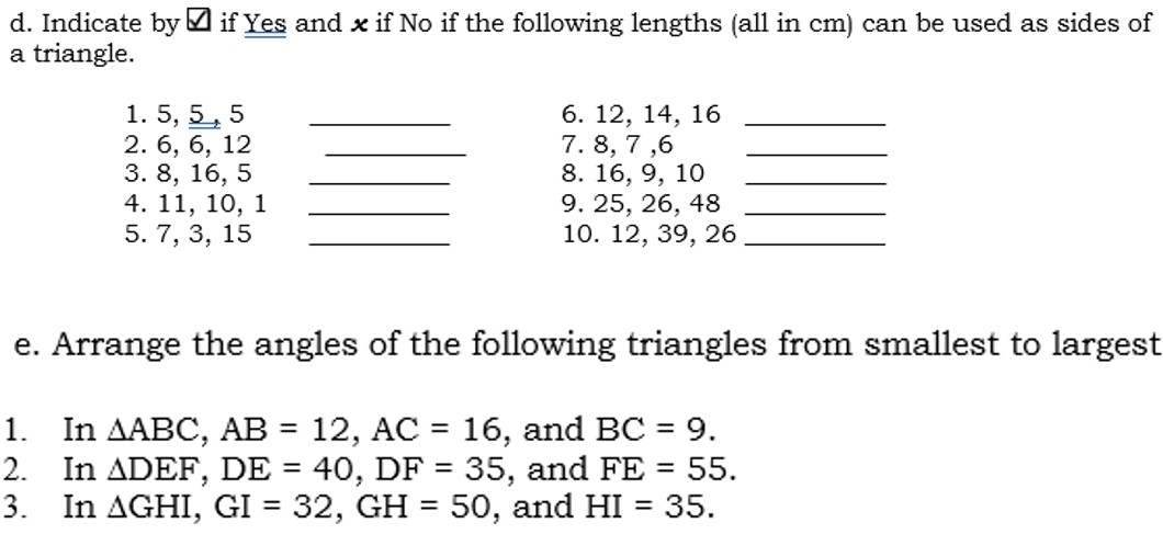 Indicate by á if Yes and xif No if the following lengths (all in cm) can be used as sides of 
a triangle. 
1. 5, 5 , 5 _6. 12, 14, 16 _ 
2. 6, 6, 12 _7. 8, 7 , 6 _ 
3. 8, 16, 5 _8. 16, 9, 10 _ 
4. 11, 10, 1 _9. 25, 26, 48 _ 
5. 7, 3, 15 _10. 12, 39, 26 _ 
e. Arrange the angles of the following triangles from smallest to largest 
1. In △ ABC, AB=12, AC=16 , and BC=9. 
2. In △ DEF, DE=40, DF=35 , and FE=55. 
3. In △ GHI, GI=32, GH=50 , and HI=35.