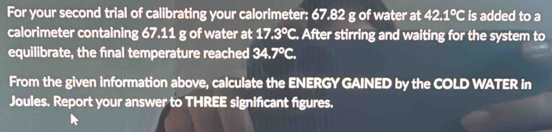 For your second trial of calibrating your calorimeter: 67.82 g of water at 42.1°C is added to a 
calorimeter containing 67.11 g of water at 17.3°C. After stirring and waiting for the system to 
equilibrate, the final temperature reached 34.7°C. 
From the given information above, calculate the ENERGY GAINED by the COLD WATER in 
Joules. Report your answer to THREE signifcant figures.