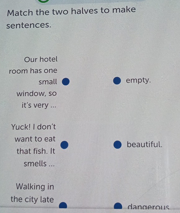 Match the two halves to make
sentences.
Our hotel
room has one
small empty.
window, so
it’s very ...
Yuck! I don't
want to eat
beautiful.
that fish. It
smells ...
Walking in
the city late
dangerous