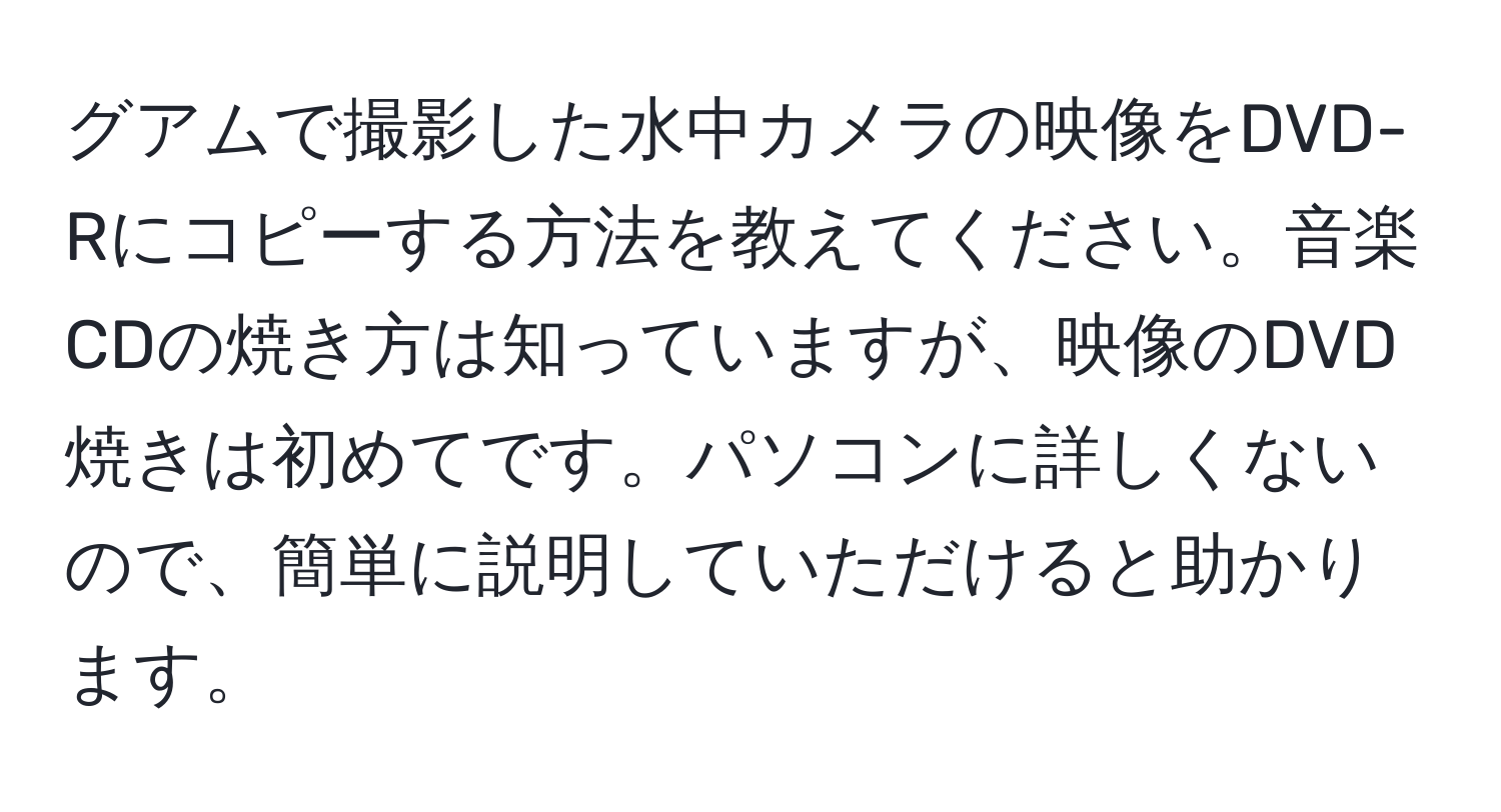 グアムで撮影した水中カメラの映像をDVD-Rにコピーする方法を教えてください。音楽CDの焼き方は知っていますが、映像のDVD焼きは初めてです。パソコンに詳しくないので、簡単に説明していただけると助かります。