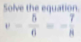 Solve the equation.
v= 5/6 =- 7/8 