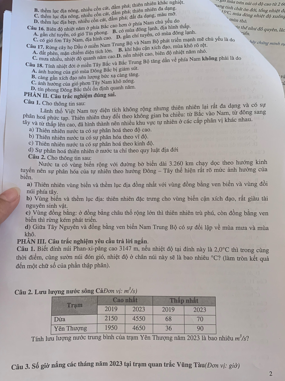 B. thềm lục địa nông, nhiều cồn cát, đầm phá; thiên nhiên khắc nghiệt.
gio mùa trên núi có độ cao từ 2 60
mang tính chất ôn đới, tổng nhiệt đ
C. thềm lục địa nông, nhiều cồn cát, đầm phá; thiên nhiên đa dạng.
D. thềm lục địa hẹp, nhiều cồn cát, đầm phá; đất đa dạng, màu mỡ,
15°C, mùa đông nhiệt độ xuống
Cầu 16. Biên độ nhiệt năm ở phía Bắc cao hơn ở phía Nam chủ yếu do
mùn thô.
A. gần chí tuyến, có gió Tín phong. B. có mùa đông lạnh, địa hình thấp.
uthế như đỗ quyên, lãn
C. có gió fơn Tây Nam, địa hình cao. D. gần chí tuyến, có mùa đông lạnh.
iển.
Câu 17. Rừng cây họ Dầu ở miền Nam Trung Bộ và Nam Bộ phát triển mạnh mẽ chủ yếu là do
A. đất phèn, mặn chiếm diện tích lớn. B. khí hậu cận xích đạo, mùa khô rõ rệt,
h y chứng minh sự
C. mưa nhiều, nhiệt độ quanh năm cao.D. nền nhiệt cao, biên độ nhiệt năm nhỏ.
Câu 18. Tính nhiệt đới ở miền Tây Bắc và Bắc Trung Bộ tăng dần về phía Nam không phải là do
A ảnh hưởng của gió mùa Đông Bắc bị giảm sút.
B. càng gần xích đạo nên lượng bức xạ càng tăng.
và
C. ảnh hưởng của gió phơn Tây Nam khô nóng,
D. tín phong Đông Bắc thổi ồn định quanh năm.
PHÀN II. Cầu trắc nghiệm đúng sai.
Câu 1. Cho thông tin sau:
Lãnh thổ Việt Nam tuy diện tích không rộng nhưng thiên nhiên lại rất đa dạng và có sự
phân hoá phức tạp. Thiên nhiên thay đồi theo không gian ba chiều: từ Bắc vào Nam, từ đông sang
tây và từ thấp lên cao, đã hình thành nên nhiều khu vực tự nhiên ở các cấp phân vị khác nhau.
a) Thiên nhiên nước ta có sự phân hoá theo độ cao.
b) Thiên nhiên nước ta có sự phân hóa theo vĩ độ.
c) Thiên nhiên nước ta có sự phân hoá theo kinh độ.
d) Sự phân hoá thiên nhiên ở nước ta chỉ theo quy luật địa đới
Câu 2. Cho thông tin sau:
Nước ta có vùng biển rộng với đường bờ biển dài 3.260 km chạy dọc theo hướng kinh
tuyển nên sự phân hóa của tự nhiên theo hưởng Đông - Tây thể hiện rất rõ mức ảnh hưởng của
biển.
a) Thiên nhiên vùng biển và thềm lục địa đồng nhất với vùng đồng bằng ven biển và vùng đồi
núi phía tây.
b) Vùng biển và thềm lục địa: thiên nhiên đặc trưng cho vùng biển cận xích đạo, rất giàu tài
nguyên sinh vật.
c) Vùng đồng bằng: ở đồng bằng châu thổ rộng lớn thì thiên nhiên trù phú, còn đồng bằng ven
biển thì rừng kém phát triển.
d) Giữa Tây Nguyên và đồng bằng ven biển Nam Trung Bộ có sự đối lập về mùa mưa và mùa
khô.
PHÀN III. Câu trắc nghiệm yêu cầu trả lời ngắn.
Câu 1. Biết đỉnh núi Phan-xi-păng cao 3147 m, nếu nhiệt độ tại đỉnh này là 2,0°C thì trong cùng
thời điểm, cùng sườn núi đón gió, nhiệt độ ở chân núi này sẽ là bao nhiêu°C :? (làm tròn kết quả
đến một chữ số của phần thập phân).
Câu 2. Lưu lượng nước sông CảĐơn vị: m^3/s)
Tính lưu lượng nước trung bình của trạm Yên Thượng năm 2023 là bao nhiêu m^3/s ?
Câu 3. Số giờ nắng các tháng năm 2023 tại trạm quan trắc Vũng Tàu(Đơn vị: giờ)
2