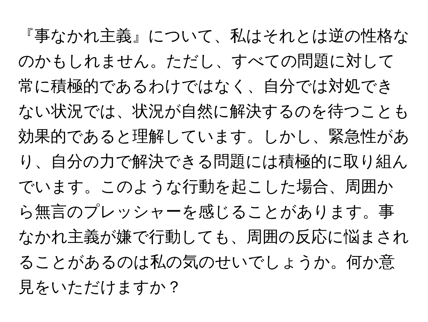 『事なかれ主義』について、私はそれとは逆の性格なのかもしれません。ただし、すべての問題に対して常に積極的であるわけではなく、自分では対処できない状況では、状況が自然に解決するのを待つことも効果的であると理解しています。しかし、緊急性があり、自分の力で解決できる問題には積極的に取り組んでいます。このような行動を起こした場合、周囲から無言のプレッシャーを感じることがあります。事なかれ主義が嫌で行動しても、周囲の反応に悩まされることがあるのは私の気のせいでしょうか。何か意見をいただけますか？