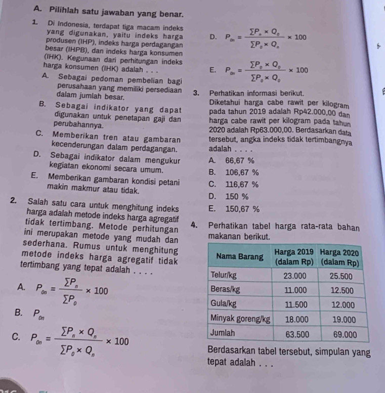 Pilihlah satu jawaban yang benar.
1. Di Indonesia, terdapat tiga macam indeks P_∈fty =frac sumlimits P_n* Q_0sumlimits P_0* Q_n* 100
yang digunakan, yaitu indeks harga D.
produsen (IHP), indeks harga perdagangan
besar (IHPB), dan indeks harga konsumen
(IHK). Kegunaan dari perhitungan indeks
harga konsumen (IHK) adalah . . . E. P_∈fty =frac sumlimits P_o* Q_osumlimits P_o* Q_0* 100
A. Sebagai pedoman pembelian bagi
perusahaan yang memiliki persediaan
dalam jumlah besar. 3. Perhatikan informasi berikut.
Diketahui harga cabe rawit per kilogram
B. Sebagai indikator yang dapat pada tahun 2019 adalah Rp42.000,00 dan
digunakan untuk penetapan gaji dan harga cabe rawit per kilogram pada tahun
perubahannya. 2020 adalah Rp63.000,00. Berdasarkan data
C. Memberikan tren atau gambaran tersebut, angka indeks tidak tertimbangnya
kecenderungan dalam perdagangan. adalah . . . .
D. Sebagai indikator dalam mengukur A. 66,67 %
kegiatan ekonomi secara umum. B. 106,67 %
E. Memberikan gambaran kondisi petani C. 116,67 %
makin makmur atau tidak.
D. 150 %
2. Salah satu cara untuk menghitung indeks E. 150,67 %
harga adalah metode indeks harga agregatif
tidak tertimbang. Metode perhitungan 4. Perhatikan tabel harga rata-rata bahan
ini merupakan metode yang mudah dan makanan berikut.
sederhana. Rumus untuk menghitung
metode indeks harga agregatif tidak
tertimbang yang tepat adalah . . . .
A. P_∈fty =frac sumlimits P_nsumlimits P_o* 100
B. P_0n
C. P_∈fty =frac sumlimits P_n* Q_nsumlimits P_0* Q_n* 100
Berdasarkan tabel tersebut, simpulan yang
tepat adalah . . .