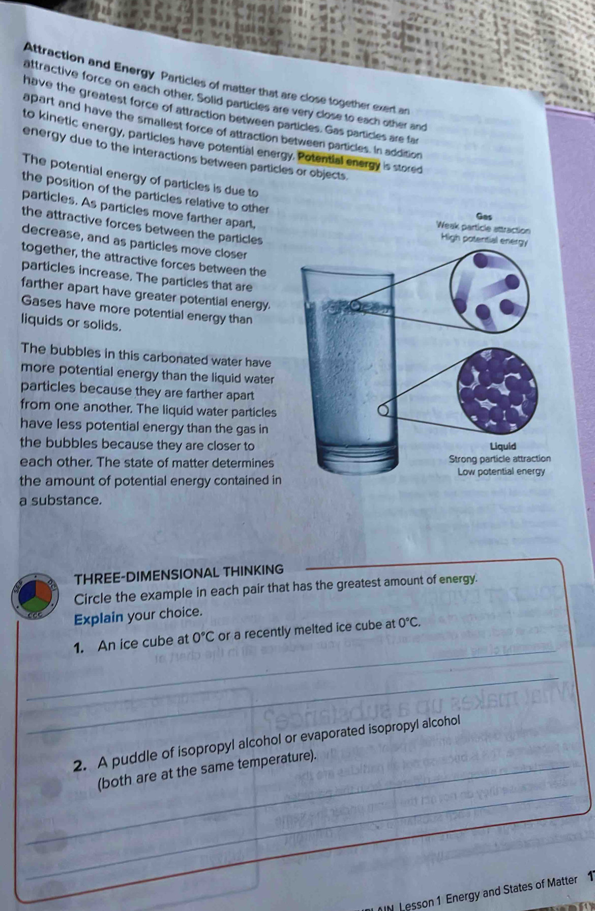 Attraction and Energy Particles of matter that are close together exert an 
attractive force on each other. Solid particles are very close to each other and 
have the greatest force of attraction between particles. Gas particles are fa 
apart and have the smallest force of attraction between particles. In addition 
to kinetic energy, particles have potential energy. Potential energy is stored 
energy due to the interactions between particles or objects. 
The potential energy of particles is due to 
the position of the particles relative to other 
particles. As particles move farther apart, 
Gas 
the attractive forces between the particles 
Weak particle attraction 
High p 
decrease, and as particles move closer 
together, the attractive forces between the 
particles increase. The particles that are 
farther apart have greater potential energy. 
Gases have more potential energy than 
liquids or solids. 
The bubbles in this carbonated water have 
more potential energy than the liquid water 
particles because they are farther apart 
from one another. The liquid water particles 
have less potential energy than the gas in 
the bubbles because they are closer to 
each other. The state of matter determines 
the amount of potential energy contained in 
a substance. 
THREE-DIMENSIONAL THINKING 
Circle the example in each pair that has the greatest amount of energy. 
Explain your choice. 
_ 
1. An ice cube at 0°C or a recently melted ice cube at 0°C. 
_ 
2. A puddle of isopropyl alcohol or evaporated isopropyl alcohol 
_ 
_(both are at the same temperature). 
_ 
IN Lesson 1 Energy and States of Matter 1