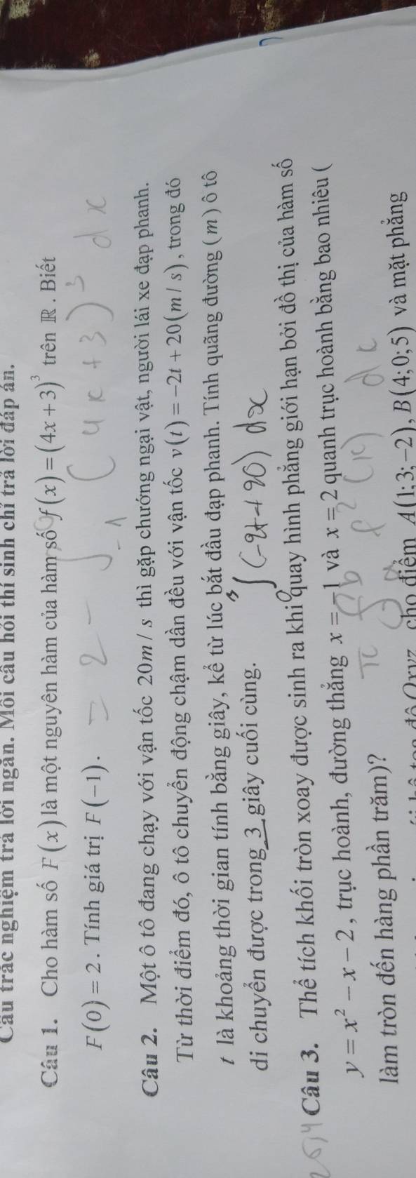 Cầu trác nghiệm trả lời ngăn. Mỗi câu hỏi thí sinh chỉ trả lời đáp án. 
Câu 1. Cho hàm số F(x) là một nguyên hàm của hàm số f(x)=(4x+3)^3 trên R. Biết
F(0)=2. Tính giá trị F(-1). 
Câu 2. Một ô tô đang chạy với vận tốc 20m / s thì gặp chướng ngại vật, người lái xe đạp phanh. 
Từ thời điểm đó, ô tô chuyển động chậm dần đều với vận tốc v(t)=-2t+20(m/s) , trong đó 
t là khoảng thời gian tính bằng giây, kể từ lúc bắt đầu đạp phanh. Tính quãng đường (m) ô tô 
di chuyển được trong_3_giây cuối cùng. 
Câu 3. Thể tích khối tròn xoay được sinh ra khi quay hình phẳng giới hạn bởi đồ thị của hàm số
y=x^2-x-2 , trục hoành, đường thắng x=-1 và x=2 quanh trục hoành bằng bao nhiêu ( 
làm tròn đến hàng phần trăm)? 
c h điểm A(1;3;-2), B(4;0;5) và mặt phắng