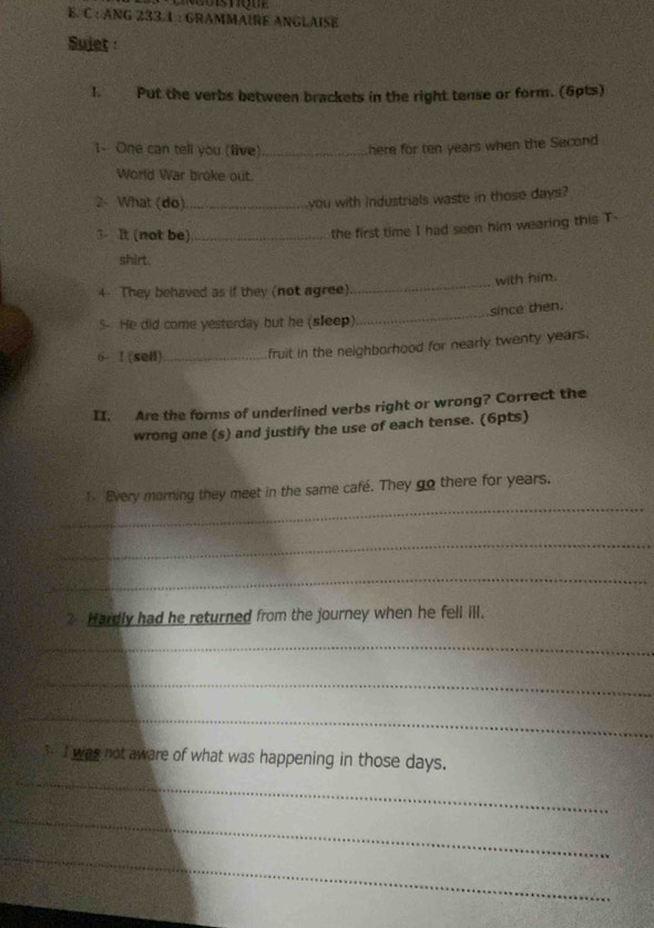 ANG 233.1 : GRAMMAIRE ANGLAISE 
Sujet 
1. Put the verbs between brackets in the right tense or form. (6pts) 
1- One can tell you (live)_ here for ten years when the Second 
World War broke out. 
2、 What (do)_ 
you with industrials waste in those days? 
3. It (not be)_ 
the first time I had seen him wearing this T- 
shirt. 
4 They behaved as if they (not agree)_ with him. 
S- He did come yesterday but he (sleep)_ since then. 
6- I (sell) _fruit in the neighborhood for nearly twenty years. 
II. Are the forms of underlined verbs right or wrong? Correct the 
wrong one (s) and justify the use of each tense. (6pts) 
_ 
1 Every morning they meet in the same café. They go there for years. 
_ 
_ 
? Hardly had he returned from the journey when he fell ill. 
_ 
_ 
_ 
_ 
3 I was not aware of what was happening in those days. 
_ 
_