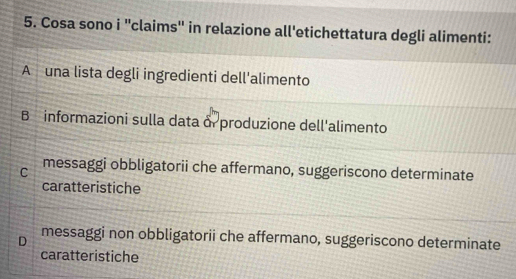 Cosa sono i ''claims'' in relazione all'etichettatura degli alimenti:
A una lista degli ingredienti dell'alimento
B informazioni sulla data δ produzione dell'alimento
C messaggi obbligatorii che affermano, suggeriscono determinate
caratteristiche
D messaggi non obbligatorii che affermano, suggeriscono determinate
caratteristiche