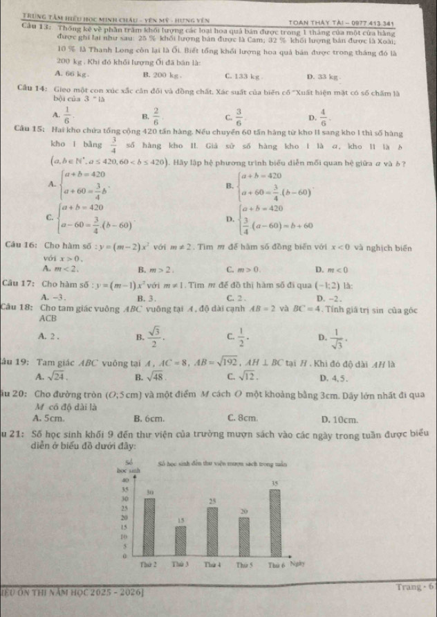 Trung Tâm hiểu học minh chÂu - Yên mỹ - hưng vên TOAN THÂY Tả! - 0977 413 341
Cầu 13: Thống kê về phần trấm khối lượng các loại hoa quả bán được trong 1 tháng của một cửa hàng
được ghi lại như sau: 25 % khối lượng bán được là Cam; 32 % khối lượng bản được là Xoài;
10 % là Thanh Long còn lại là ối. Biết tổng khổi lượng hoa quả bán được trong tháng đó là
200 kg . Khi đó khối lượng Ối đã bán là:
A. 66 kg B. 200 kg . C. 133 kg D. 33 kg
Cầu 14: Gieo một con xúc xắc cân đối và đồng chất. Xác suất của biến cố ''Xuất hiện mặt có số chấm là
bội của 3''l△
A.  1/6 . B.  2/6  C.  3/6  D.  4/6 .
Cầu 15: Hai kho chứa tổng cộng 420 tần hàng. Nếu chuyển 60 tấn háng từ kho II sang kho I thì số hàng
kho ǐ bàng  3/4  số hàng kho II. Giả sử số hàng kho I là a, kho I1 là b
(a,b∈ N^*,a≤ 420,60 ậ. Hãy lập hệ phương trình biểu diễn mối quan hệ giữa ư và ỏ  ?
A. beginarrayl a+b=420 a+60= 3/4 bendarray. . beginarrayl a+b=420 a+60= 3/4 .(b-60)endarray. .
B.
C. beginarrayl a+b=420 a-60= 3/4 .(b-60)endarray. . beginarrayl a+b=420  3/4 (a-60)=b+60endarray.
D.
Câu 16: Cho hàm soverline 0:y=(m-2)x^2 với m!= 2. Tìm m để hàm số đồng biến với x<0</tex> và nghịch biển
với x>0.
A. m<2, B. m>2. C. m>0. D. m<0</tex>
Câu 17: Cho hàm soverline 0:y=(m-1)x^2 với m!= 1 Tìm m đế đồ thị hàm số đi qua (-1;2) là:
A. -3 . B. 3. C. 2 . D. −2 .
Câu 18: Cho tam giác vuông ABC vuông tại A , độ dài cạnh AB=2 và BC=4. Tính giá trị sin của góc
ACB
A. 2 . B.  sqrt(3)/2 . C.  1/2 . D.  1/sqrt(3) ·
âu 19: Tam giác ABC vuông tại 4 , AC=8,AB=sqrt(192),AH⊥ BC tại H . Khi đó độ dài 4H là
A. sqrt(24). B. sqrt(48). C. sqrt(12). D. 4, 5 .
ău 20: Cho đường tròn (O;5cm) và một điểm M cách O một khoảng bằng 3cm. Dây lớn nhất đi qua
M có độ dài là
A. 5cm. B. 6cm. C. 8cm. D. 10cm.
u 21: Số học sinh khối 9 đến thư viện của trường mượn sách vào các ngày trong tuần được biểu
diễn ở biểu đồ dưới đây:
[ệU ÔN ThI năm HọC 2025 - 2026] Trang × 6