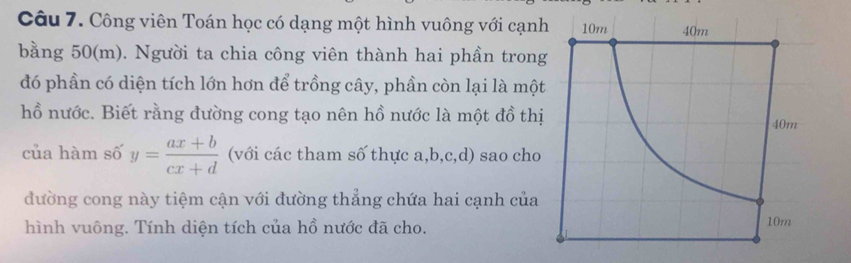 Công viên Toán học có dạng một hình vuông với cạnh 
bằng 50(m). Người ta chia công viên thành hai phần tron 
đó phần có diện tích lớn hơn để trồng cây, phần còn lại là một 
hồ nước. Biết rằng đường cong tạo nên hồ nước là một đồ thị 
của hàm số y= (ax+b)/cx+d  (với các tham số thực a, b, c, d) sao cho 
đường cong này tiệm cận với đường thắng chứa hai cạnh của 
hình vuông. Tính diện tích của hồ nước đã cho.