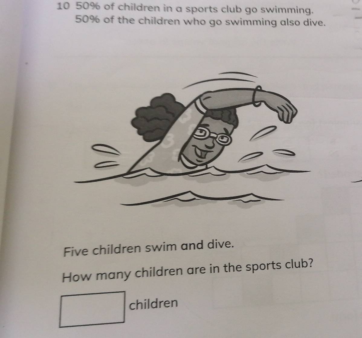 10 50% of children in a sports club go swimming.
50% of the children who go swimming also dive. 
Five children swim and dive. 
How many children are in the sports club? 
□ children