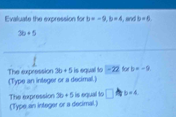 Evaluate the expression for b=-9, b=4 , and b=6.
3b+5
The expression 3b+5 is equal to -22 for b=-9, 
(Type an integer or a decimal.) 
The expression 3b+5 is equal to □ b=4, 
(Typs an integer or a decimal.)