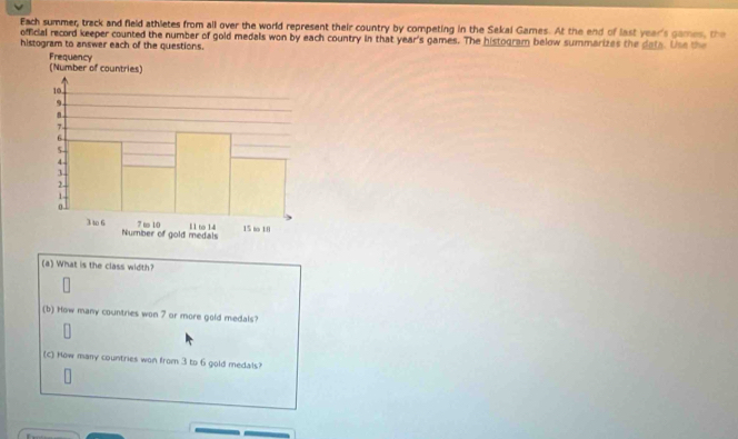 Each summer, track and field athletes from all over the world represent their country by competing in the Sekal Games. At the end of last year's games, the 
official record keeper counted the number of gold medals won by each country in that year's games. The histogram below summarizes the date. Use the 
histogram to answer each of the questions. 
(a) What is the class width? 
(b) How many countries won 7 or more gold medals? 
(c) How many countries won from 3 to 6 gold medals?