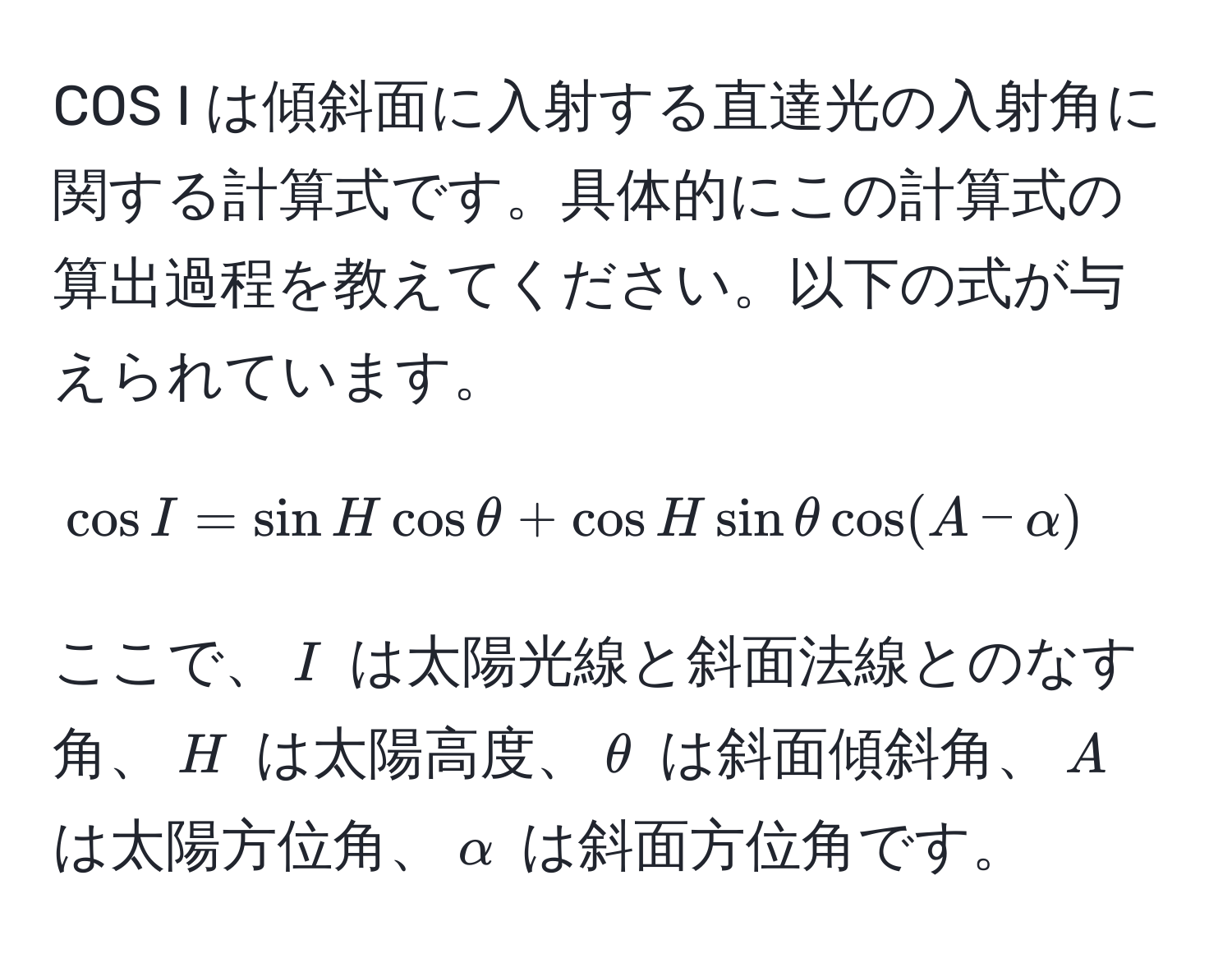 COS I は傾斜面に入射する直達光の入射角に関する計算式です。具体的にこの計算式の算出過程を教えてください。以下の式が与えられています。 
[
cos I = sin H cos θ + cos H sin θ cos (A - alpha)
]
ここで、$I$ は太陽光線と斜面法線とのなす角、$H$ は太陽高度、$θ$ は斜面傾斜角、$A$ は太陽方位角、$alpha$ は斜面方位角です。