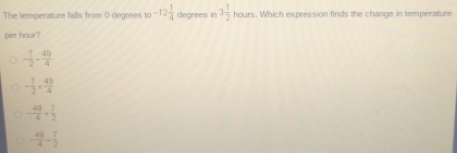 The temperature falls from 0 degrees 10^(-12) 1/4  degrees in 3 1/2  hours. Which expression finds the change in temperature
per hour?
- 7/2 - 49/4 
- 7/2 *  49/4 
- 49/4 *  7/2 
- 49/4 + 7/2 