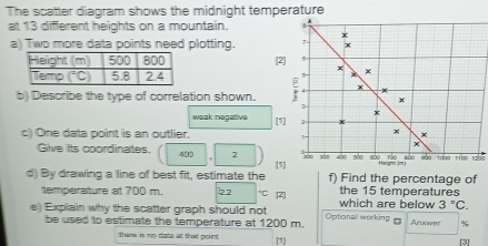 The scatter diagram shows the midnight temperature
at 13 different heights on a mountain.
a) Two more data points need plotting. 7- x
x
[2] 5
×
x ×
b) Describe the type of correlation shown. ; 5 4 x
×
3
x
weak negative
[1] x
c) One data point is an outlier.' ×
x
Give its coordinates. 402 2 * x     são sáo tào sảo sào +aà0 +150 12ào
d) By drawing a line of best fit, estimate the (1] f) Find the percentage of
temperature at 700 m. 22 *C [2] the 15 temperatures
e) Explain why the scatter graph should not Optional working which are below 3°C.
be used to estimate the temperature at 1200 m. Answer %
Thire is no date at that point [1]
[3]