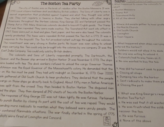 Name:_
The Boston Tea Party ! What happened to cause the colonists to
The city of Beston was on the brink of rebellion after the Baston Masxaore. It was
1770) Local cifizens had been shot and killed by British seldiers. The Sens of Liborty was a rabel ? a Beston Massacre
secrief orgonization that profested ogainst England and what they thought was unfair b Stamp Act
rule. They met regularly in toverns in Baston. They started talking with other angry = Townzhend Aots
Americans throughout the thirteen colonies. King Gearge III and Parliament passed the d. All of the abows
Stamp Act in 1765. Many American calonists decided to boycott English goods. The Stamp ? Where did people gather to hear prote
Act was then repeoled. They were made inactive. The Tawnshend Act went into effect in a Old North Church
1767 Taxes were put on lead and glass Paint paper, and tea were also taxed. The colonists b. Old South Church
openly protested. The faxes were repealed. British passed the Tea Act in 1773. It was a c Lexington d Town Squar 
response to the beycatt. The Tea Act provcked instant outrage throughout the colonies.
The resentment was very strong in Boston ports. No buyer was even willing to unload 3. What hoppened when ships carrying
ships carrying tea. Tea could only be brought into the colonies by one company. It was the entered the harbor?
East India Company. Tea could only sold by British dealers. g Soldiers would not allow it to dack
b. No one was willing to unlead it.
The colonists and Sons of Liberty responded promptly The Dartmouth, the c. Colonists had to pay taxes on it
Eleanor, and the Beaver ship arrived in Boston Harbor It was November 11, 1773. The ships d. No one wanted to buy the tea.
were loaded with tea. The dock workers refused to unload the cargo. Governor Thomas
utchinson was the Royal Governor of the Massachusetts collony. He demanded that the 4. How did Parliament seek to punis
a. Closing all shops
on the fea must be paid. They had until midnight on December 16, 1773. Over 7,000 b. Dumping tea into the harbor
ple gathered at Old South Church to hear protestors. They declared that the people
cargo on those ships go directly back to England. About fifty men in Native American c. Sent redcoats to make them pa
d. Closing the port
ises split from the crowd. They then headed to Boston Harbor. The disguised men
ed the ships. They then dumped all 342 chests of tea into the Baston Harbor. 5. What was King George's resp
The response of King George III was not taken lightly. He was furious. Parliament Boston Tea Party?
to punish Boston by closing its port until the cost of tea was repaid. They would . He was sad that it all waste
sending more redcoats to maintain what they believed were unruly people. The b. He was frustrated the soldi
r contained flammable situations. The war finally started in the spring of 1775. recover the tea.
shots were fired at Lexington and Concord. c. He was furious. d None of the above