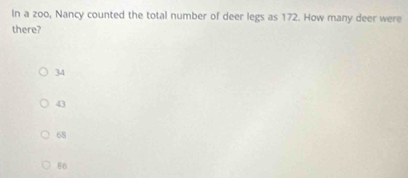 In a zoo, Nancy counted the total number of deer legs as 172. How many deer were
there?
34
43
68
86