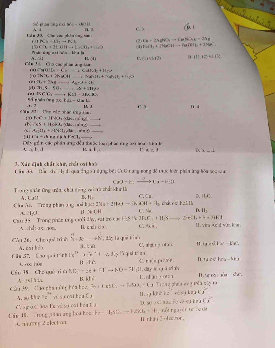 Số phản ứng oxi hóa - khứ là
A. 4. B. 2. C. 3. D. 1
Câu 30. Cho các phân ứng sau:
(1) PCl_3+Cl_2to PCl_5 (2) Cu+2AgNO_3to Cu(NO_3)_2+2Ag
(3) CO_2+2LiOHto Li_2CO_3+H_2O (4) FeCl_2+2NaOHto Fe(OH)_2+2NaCl
Phản ứng oxi hóa - khử là
A. (3) B. (4) C. (1)va(2) D. (1), (2) va(3)
Câu 31. Cho các phản ứng sau:
(a) Ca(OH)_2+Cl_2 to CaOCl_2+H_2O
(b) 2NO_2+2NaOHto NaNO_3+NaNO_2+H_2O
(c) O_3+2Agto Ag_2O+O_2
(d) 2H_2S+SO_2to 3S+2H_2O
(e) 4KClO_3to KCl+3KClO_4
Số phản ứng oxi hóa -k hử là
A. 2. B. 3. C. 5. D. 4.
Câu 32. Cho các phản ứng sau:
(a) FeO+HNO_3(dic,ndelta ng) to
(b) FeS+H_2SO_4(dic,ndelta ng)to
(c) Al_2O_3+HNO_3(d x,ndelta ng) _ 
(d) Cu+ dung dịch FeCl_3 _ 
Dãy gồm các phản ứng đều thuộc loại phản ứng oxi hóa - khử là
A. a, b, d B. a, b, c. C. a, c, d D. b, c, d.
3. Xác định chất khữ, chất oxi hoá
Câu 33. Dẫn khí H_2 di qua ống sứ đựng bột CuO nung nóng để thực hiện phản ứng hỏa học sau:
CuO+H_2xrightarrow t°Cu+H_2O
Trong phản ứng trên, chất đóng vai trò chất khử là
A. CuO. B. H_2. C. Cu. D. H_2O.
Câu 34. Trong phản ứng hoá học: 2Na+2H_2Oto 2NaOH+H_2 , chất oxi hoá là
A. H_2O. B. NaOH. C. N_2 1. D. H_2.
Câu 35. Trong phản ứng dưới đây, vai trò của H_2S là: 2FeCl_3+H_2S to 2FeCl_2+S+2HCl
A. chất oxi hóa. B. chất khử. C. Acid. D. vừa Acid vừa khử.
Câu 36. Cho quá trình^(+5)_N+3ebeginarrayr +2 to Nendarray , dây là quá trình
A. oxi hóa. B. khử. C. nhận proton. D. tự oxi hỏa - khử.
Câu 37. Cho quá trình Fe^(2+)to Fe^(3+)+1e , đây là quá trình
A. oxi hóa. B. khử. C. nhận proton.  D. tự oxi hóa - khử.
Câu 38. Cho quá trình NO_3^-+3e+4H^+to NO+2H_2O , đây là quá trình
A. oxi hóa. B. khử. C. nhận proton.  D. tự oxi hóa - khử.
Câu 39. Cho phản ứng hóa học: Fe+CuSO_4to FeSO_4+Cu Trong phản ứng trên xảy ra
A. sự khử Fe^(2+) và sự oxi hóa Cu. B. sự khử Fe^(2+) và sự khử Cu^(2+).
C. sự oxi hóa Fe và sự oxi hóa Cu. D. sự oxi hóa Fe và sự khứ Cu^(2+).
Câu 40. Trong phản ứng hoá học: Fe+H_2SO_4to FeSO_4+H_2 , mỗi nguyên tứ Fe đã
A. nhường 2 electron. B. nhận 2 electron.