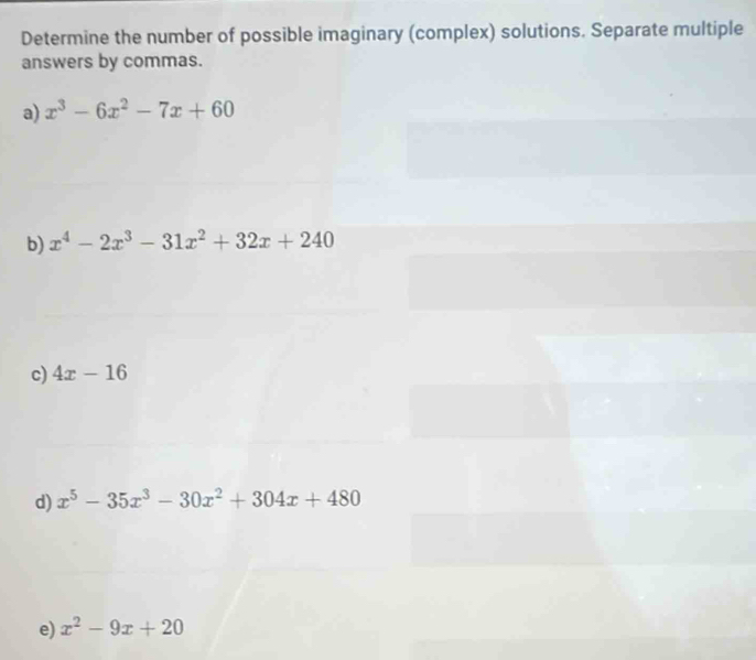 Determine the number of possible imaginary (complex) solutions. Separate multiple 
answers by commas. 
a) x^3-6x^2-7x+60
b) x^4-2x^3-31x^2+32x+240
c) 4x-16
d) x^5-35x^3-30x^2+304x+480
e) x^2-9x+20