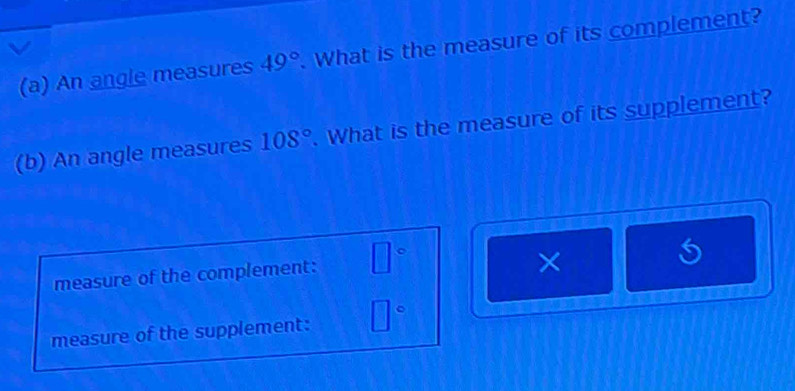 An angle measures 49°. What is the measure of its complement? 
(b) An angle measures 108°. What is the measure of its supplement? 
measure of the complement: □°
× 
measure of the supplement: □°