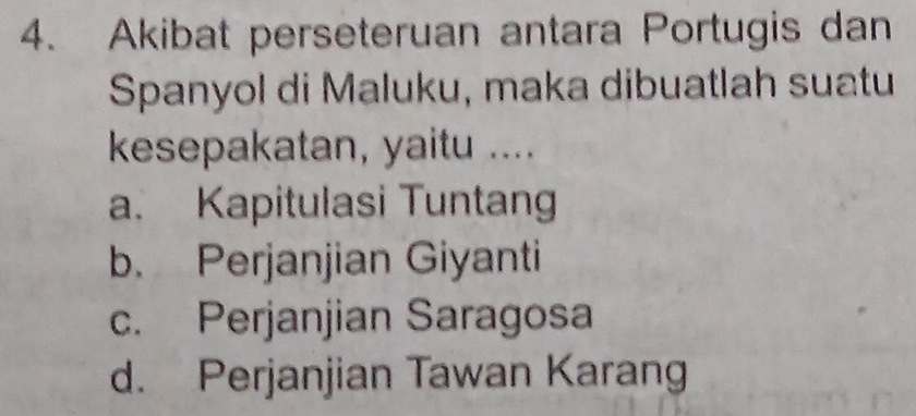 Akibat perseteruan antara Portugis dan
Spanyol di Maluku, maka dibuatlah suatu
kesepakatan, yaitu ....
a. Kapitulasi Tuntang
b. Perjanjian Giyanti
c. Perjanjian Saragosa
d. Perjanjian Tawan Karang